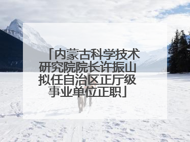 内蒙古科学技术研究院院长许振山拟任自治区正厅级事业单位正职