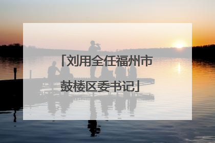 刘用全任福州市鼓楼区委书记