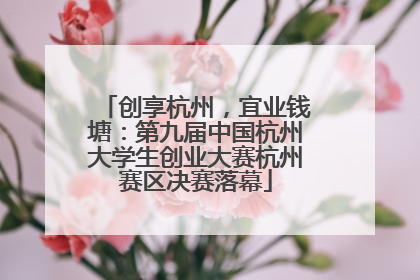 创享杭州，宜业钱塘：第九届中国杭州大学生创业大赛杭州赛区决赛落幕