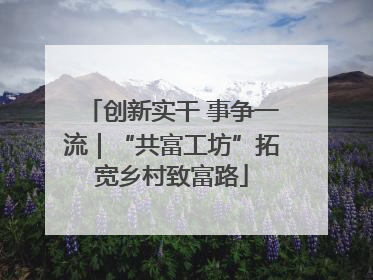 创新实干 事争一流｜“共富工坊”拓宽乡村致富路