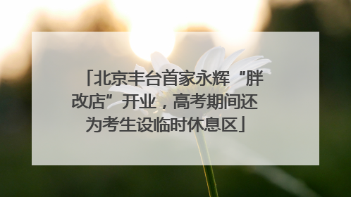 北京丰台首家永辉“胖改店”开业，高考期间还为考生设临时休息区