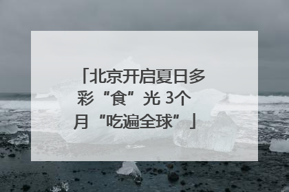 北京开启夏日多彩“食”光 3个月“吃遍全球”