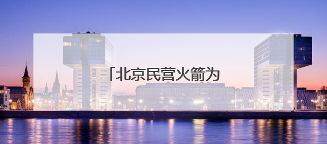 北京民营火箭为何会“爆单”？