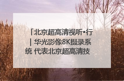 北京超高清视听•行｜华光影像8K摄录系统 代表北京超高清技术站上国家舞台