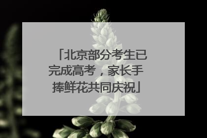 北京部分考生已完成高考，家长手捧鲜花共同庆祝