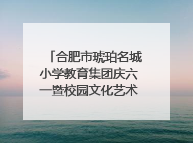 合肥市琥珀名城小学教育集团庆六一暨校园文化艺术节闭幕式文艺汇演圆满举行