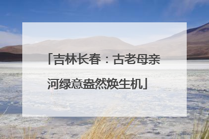 吉林长春：古老母亲河绿意盎然焕生机