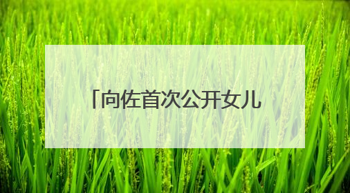 向佐首次公开女儿正脸照，冲上热搜！父女互动超甜蜜