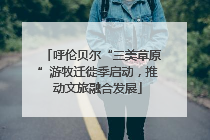 呼伦贝尔“三美草原”游牧迁徙季启动，推动文旅融合发展