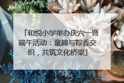 和悦小学举办庆六一暨端午活动：童趣与粽香交织，共筑文化桥梁