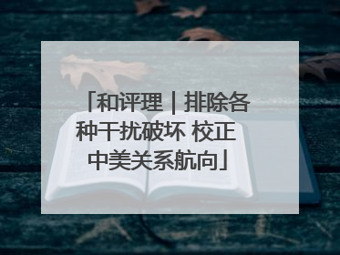 和评理｜排除各种干扰破坏 校正中美关系航向