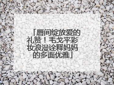 唇间绽放爱的礼赞！毛戈平彩妆浪漫诠释妈妈的多面优雅