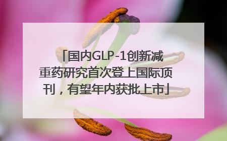 国内GLP-1创新减重药研究首次登上国际顶刊，有望年内获批上市