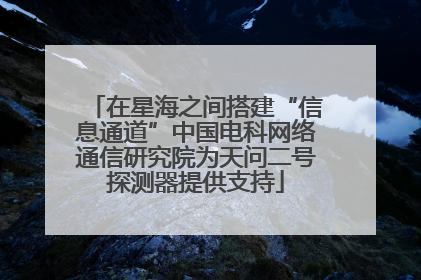 在星海之间搭建“信息通道”中国电科网络通信研究院为天问二号探测器提供支持