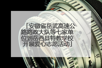 安徽省岳武高速公路路政大队等七家单位到岳西县特教学校开展爱心志愿活动