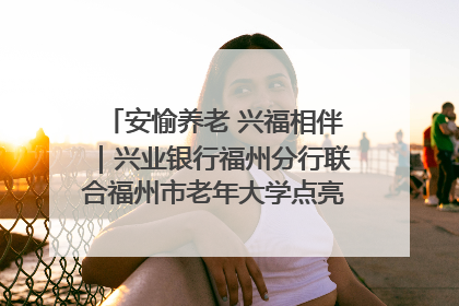 安愉养老 兴福相伴｜兴业银行福州分行联合福州市老年大学点亮安愉文化生活