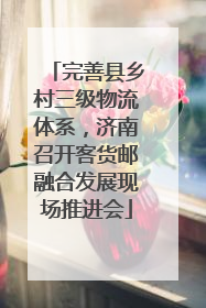 完善县乡村三级物流体系，济南召开客货邮融合发展现场推进会