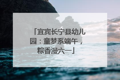 宜宾长宁县幼儿园：童梦系端午，粽香漫六一