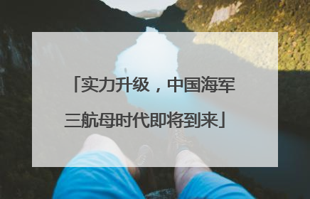 实力升级，中国海军三航母时代即将到来