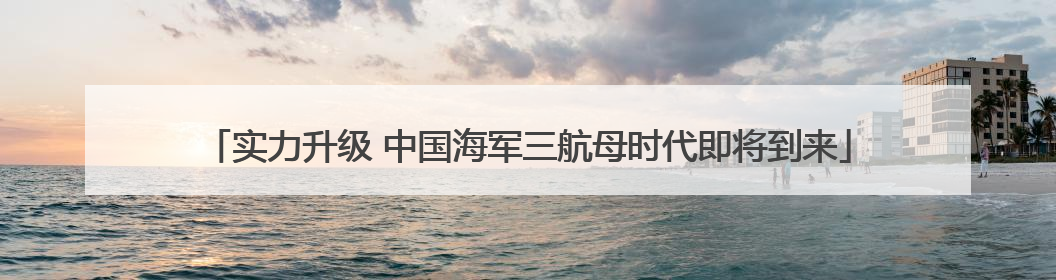 实力升级 中国海军三航母时代即将到来