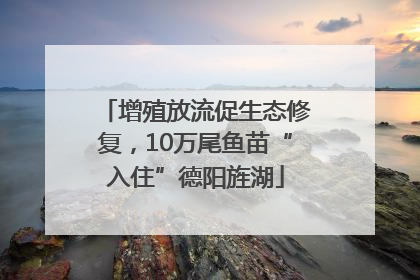 增殖放流促生态修复，10万尾鱼苗“入住”德阳旌湖
