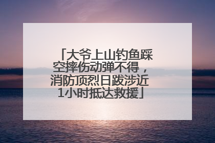 大爷上山钓鱼踩空摔伤动弹不得，消防顶烈日跋涉近1小时抵达救援