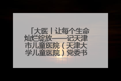 大医丨让每个生命灿烂绽放——记天津市儿童医院（天津大学儿童医院）党委书记、院长刘薇