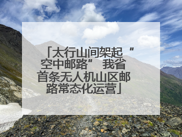 太行山间架起“空中邮路” 我省首条无人机山区邮路常态化运营