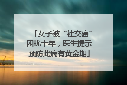 女子被“社交癌”困扰十年，医生提示预防此病有黄金期