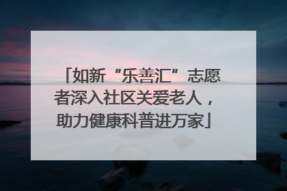 如新“乐善汇”志愿者深入社区关爱老人，助力健康科普进万家