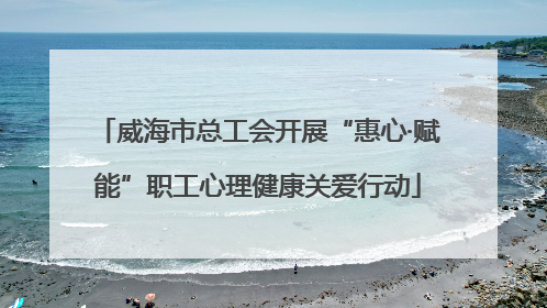 威海市总工会开展“惠心·赋能”职工心理健康关爱行动