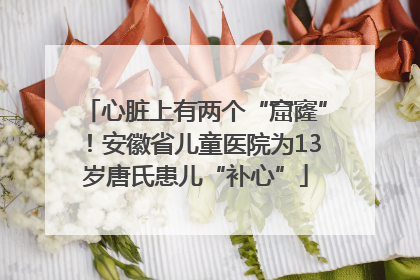 心脏上有两个“窟窿”！安徽省儿童医院为13岁唐氏患儿“补心”