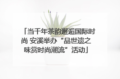 当千年茶韵邂逅国际时尚 安溪举办“品世遗之味赏时尚潮流”活动