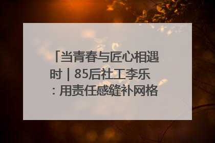 当青春与匠心相遇时｜85后社工李乐：用责任感缝补网格里的家长里短