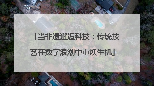 当非遗邂逅科技：传统技艺在数字浪潮中重焕生机