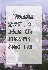 微短剧里游岳阳，文旅短剧《我和龙女有个约会》上线