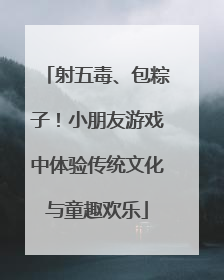 射五毒、包粽子！小朋友游戏中体验传统文化与童趣欢乐