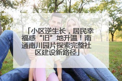 小区逆生长，居民幸福感“旧”地升温！南通南川园片探索完整社区建设新路径
