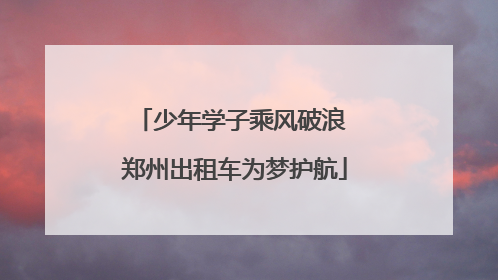 少年学子乘风破浪 郑州出租车为梦护航