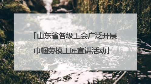 山东省各级工会广泛开展巾帼劳模工匠宣讲活动