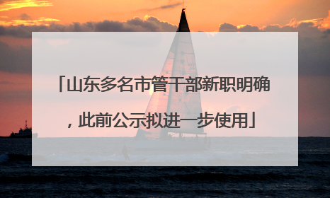 山东多名市管干部新职明确，此前公示拟进一步使用