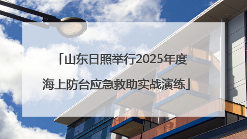 山东日照举行2025年度海上防台应急救助实战演练