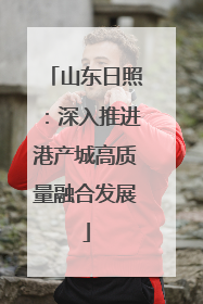 山东日照：深入推进港产城高质量融合发展