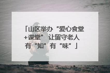 山区举办“爱心食堂+课堂” 让留守老人有“知”有“味”