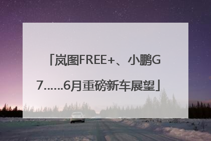 岚图FREE+、小鹏G7……6月重磅新车展望