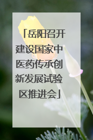 岳阳召开建设国家中医药传承创新发展试验区推进会