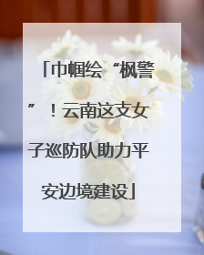 巾帼绘“枫警”！云南这支女子巡防队助力平安边境建设