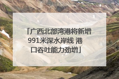广西北部湾港将新增991米深水岸线 港口吞吐能力劲增