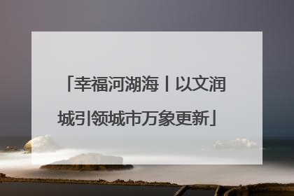 幸福河湖海丨以文润城引领城市万象更新