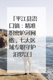 平江县浯口镇：精准织密护河网格，七大区域专职守护汨罗江
